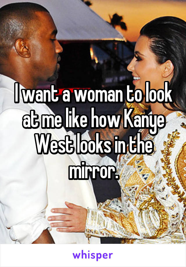 I want a woman to look at me like how Kanye West looks in the mirror.