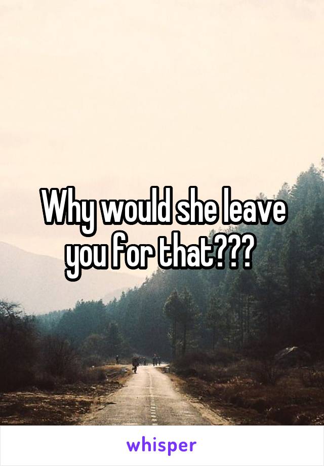 Why would she leave you for that??? 