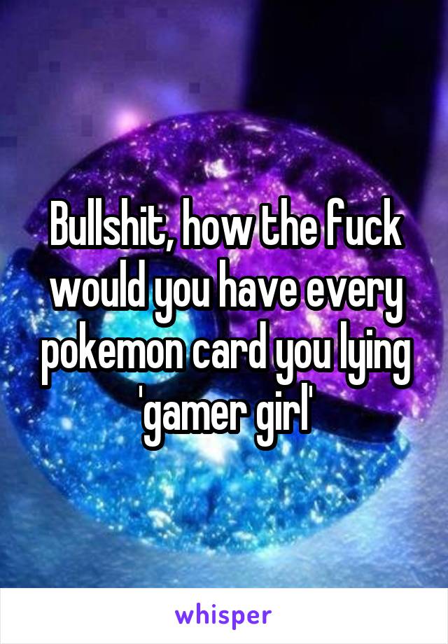 Bullshit, how the fuck would you have every pokemon card you lying 'gamer girl'