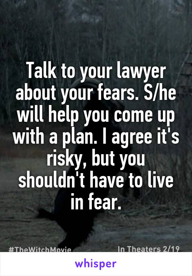 Talk to your lawyer about your fears. S/he will help you come up with a plan. I agree it's risky, but you shouldn't have to live in fear.