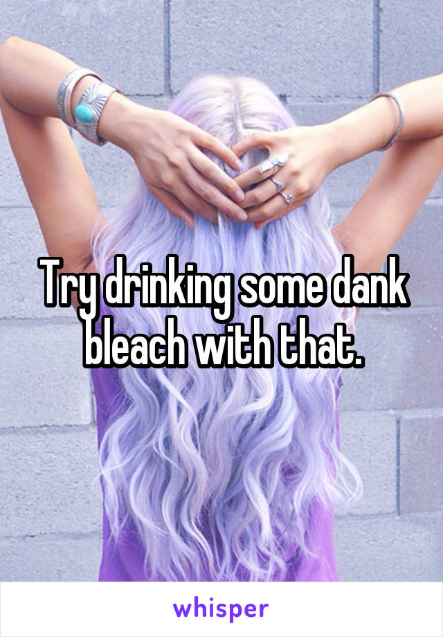 Try drinking some dank bleach with that.