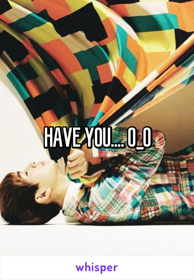 HAVE YOU.... 0_O