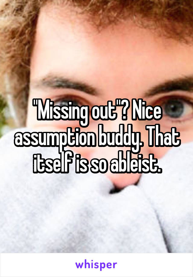"Missing out"? Nice assumption buddy. That itself is so ableist.