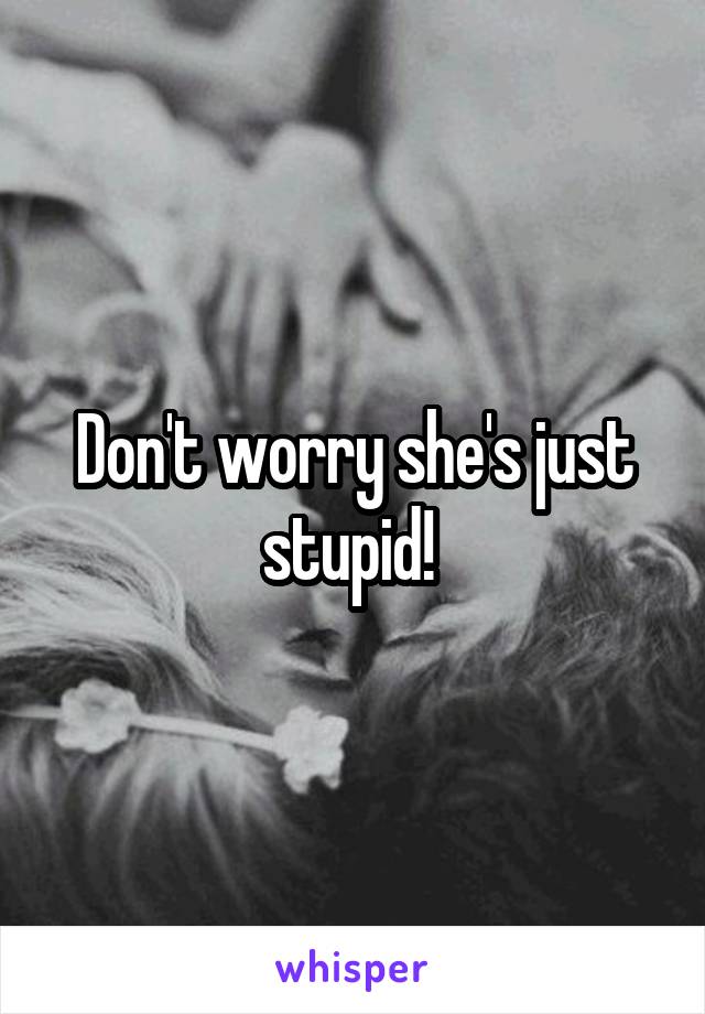 Don't worry she's just stupid! 