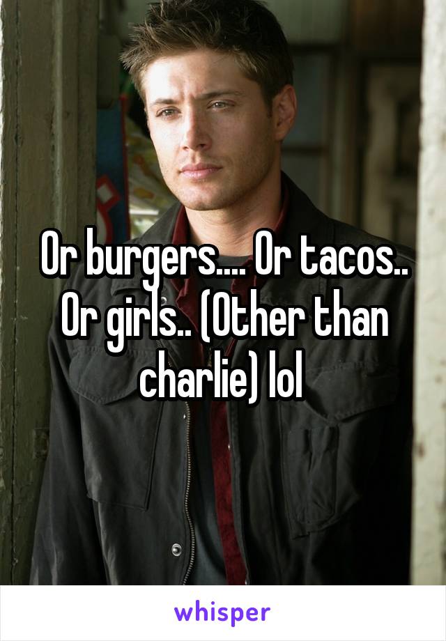 Or burgers.... Or tacos.. Or girls.. (Other than charlie) lol 