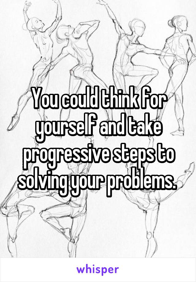 You could think for yourself and take progressive steps to solving your problems. 