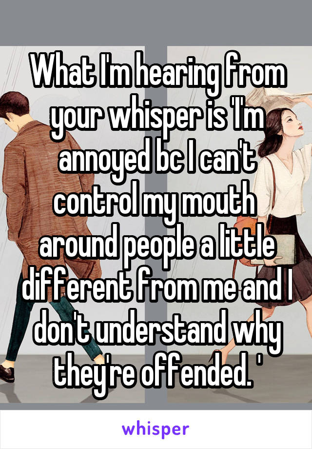 What I'm hearing from your whisper is 'I'm annoyed bc I can't control my mouth  around people a little different from me and I don't understand why they're offended. '