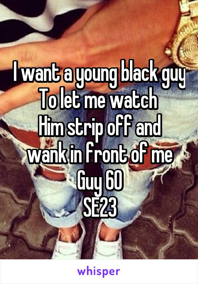 I want a young black guy
To let me watch 
Him strip off and wank in front of me
Guy 60
SE23