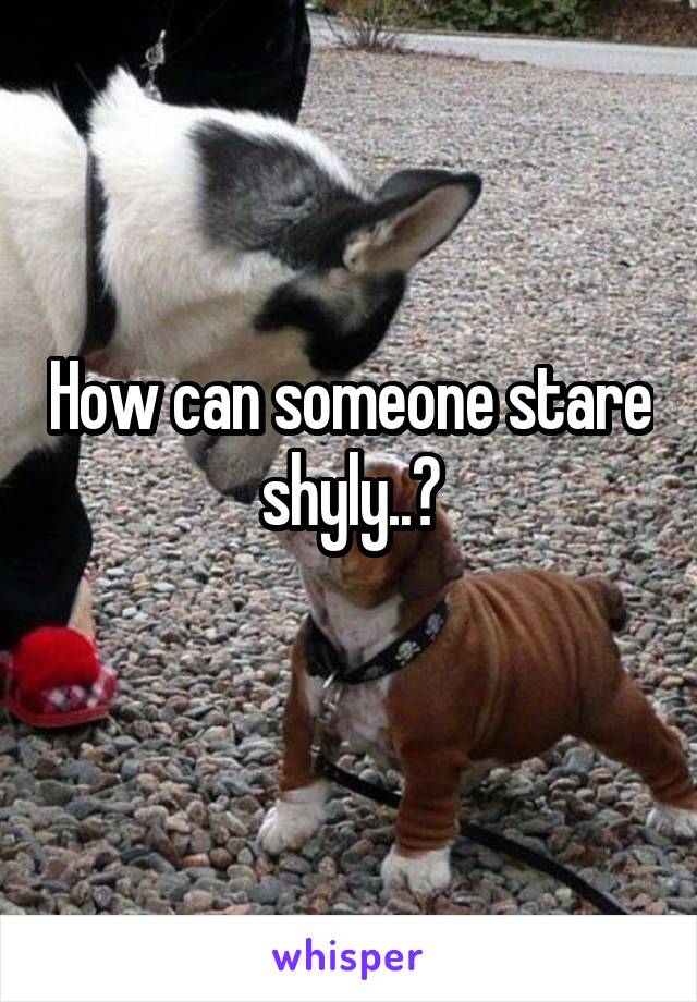 How can someone stare shyly..?
