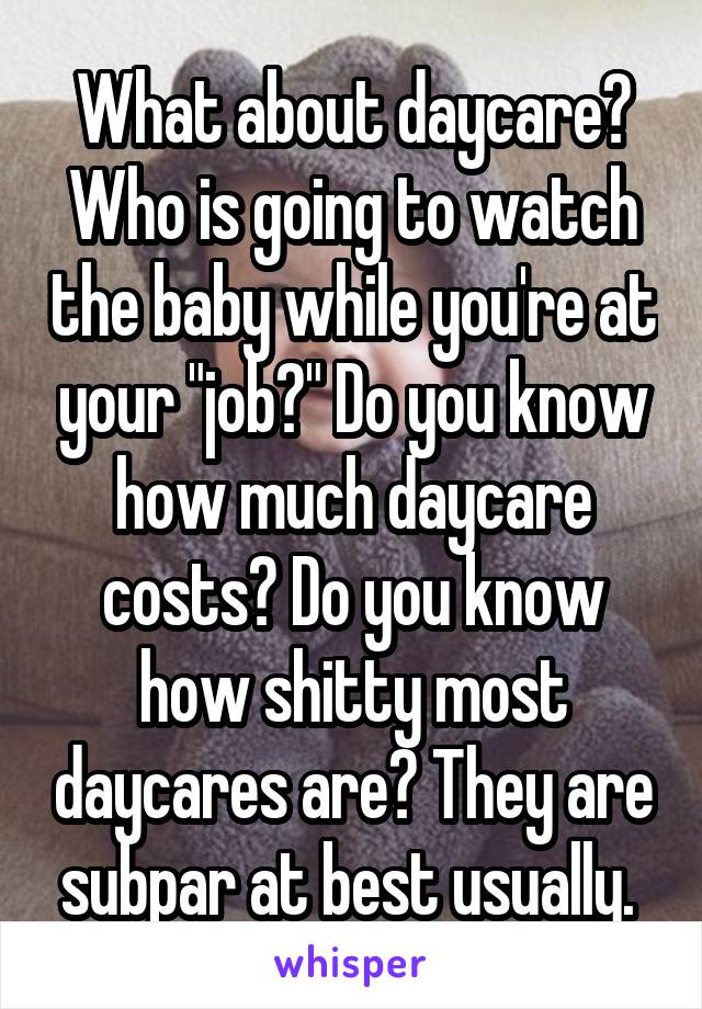 What about daycare? Who is going to watch the baby while you're at your "job?" Do you know how much daycare costs? Do you know how shitty most daycares are? They are subpar at best usually. 
