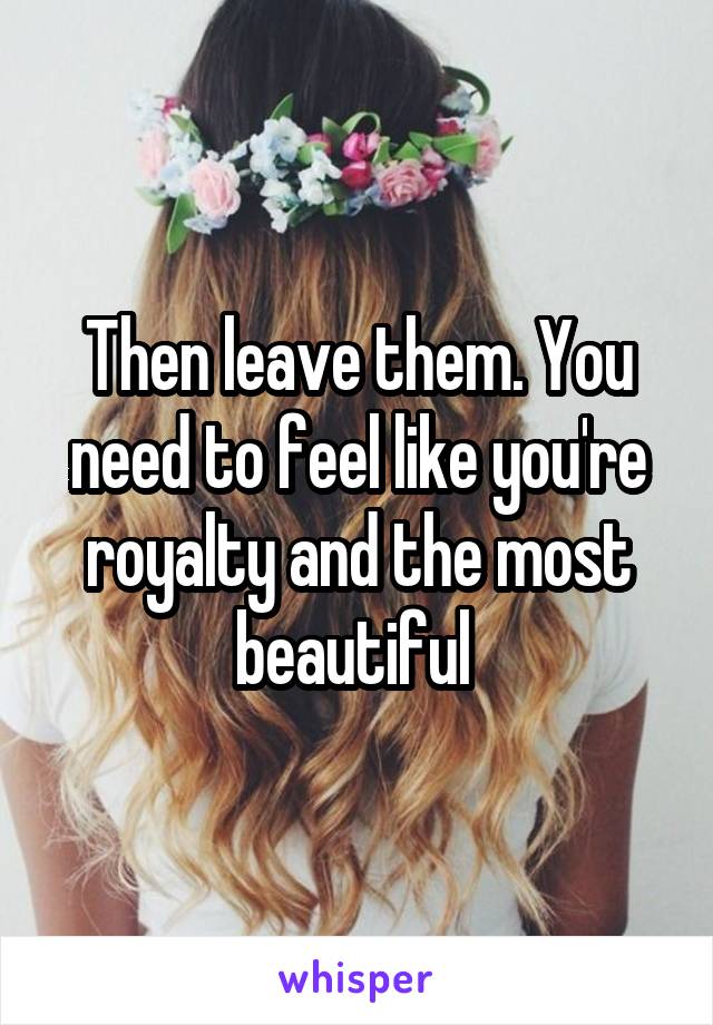 Then leave them. You need to feel like you're royalty and the most beautiful 