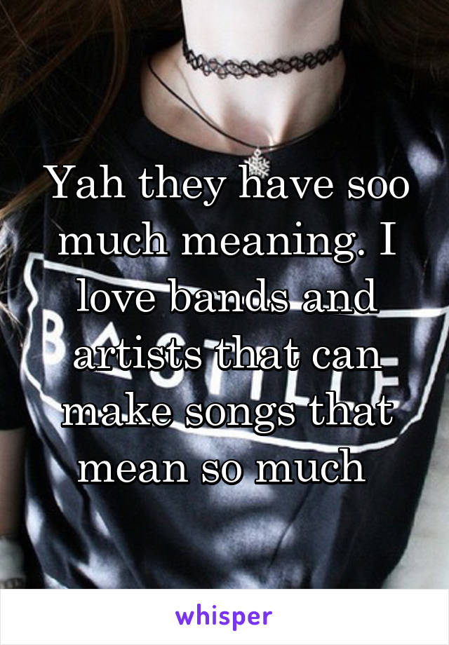 Yah they have soo much meaning. I love bands and artists that can make songs that mean so much 