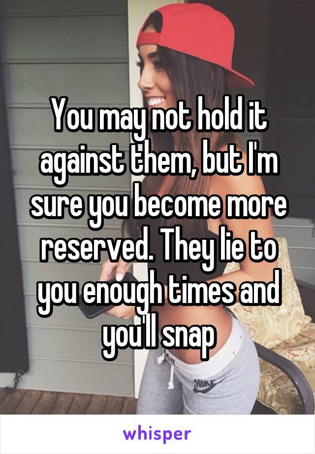 You may not hold it against them, but I'm sure you become more reserved. They lie to you enough times and you'll snap