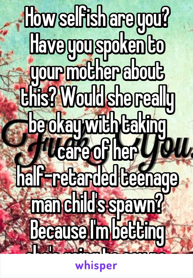How selfish are you? Have you spoken to your mother about this? Would she really be okay with taking care of her half-retarded teenage man child's spawn? Because I'm betting she's going to say no.