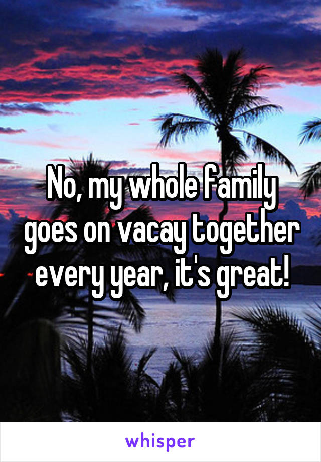 No, my whole family goes on vacay together every year, it's great!