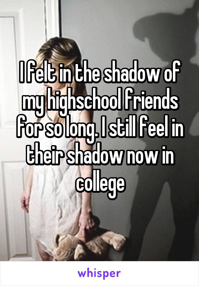 I felt in the shadow of my highschool friends for so long. I still feel in their shadow now in college
