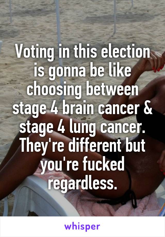 Voting in this election is gonna be like choosing between stage 4 brain cancer & stage 4 lung cancer. They're different but you're fucked regardless.
