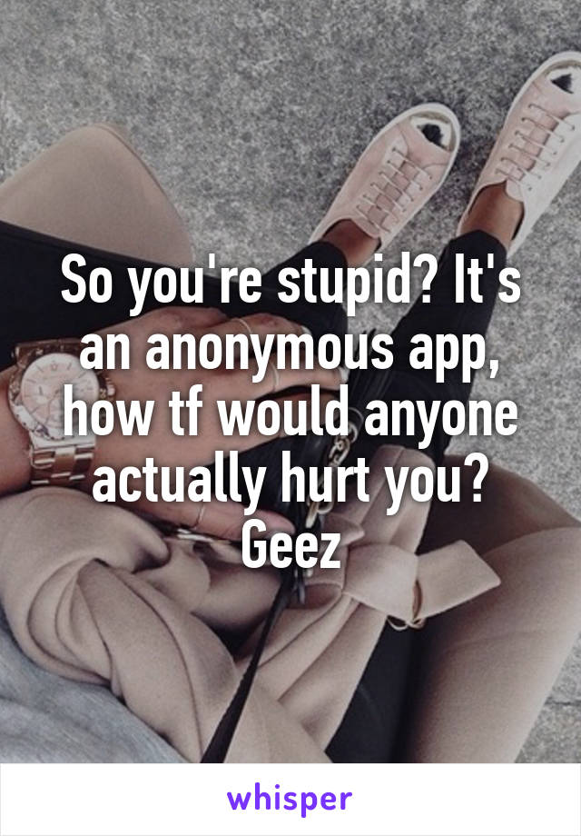 So you're stupid? It's an anonymous app, how tf would anyone actually hurt you? Geez