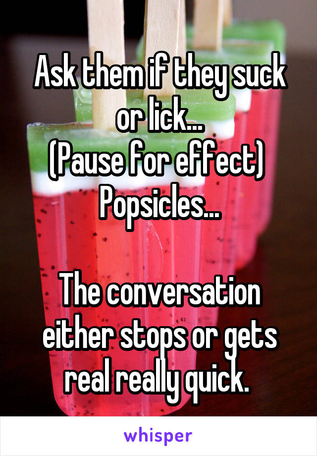 Ask them if they suck or lick...
(Pause for effect) 
Popsicles...

The conversation either stops or gets real really quick. 