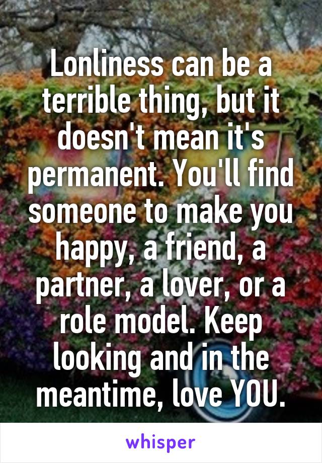 Lonliness can be a terrible thing, but it doesn't mean it's permanent. You'll find someone to make you happy, a friend, a partner, a lover, or a role model. Keep looking and in the meantime, love YOU.