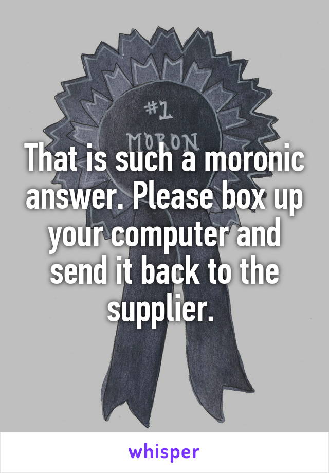 That is such a moronic answer. Please box up your computer and send it back to the supplier. 