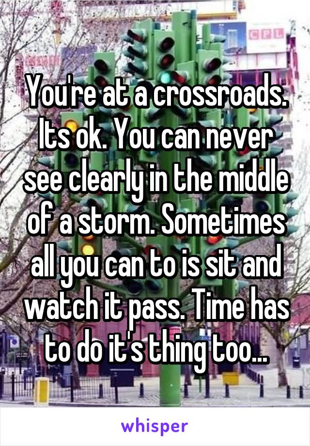 You're at a crossroads. Its ok. You can never see clearly in the middle of a storm. Sometimes all you can to is sit and watch it pass. Time has to do it's thing too...