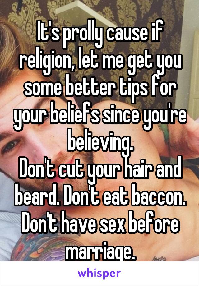 It's prolly cause if religion, let me get you some better tips for your beliefs since you're believing.
Don't cut your hair and beard. Don't eat baccon. Don't have sex before marriage.