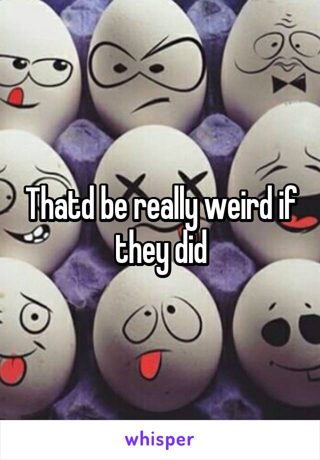 Thatd be really weird if they did