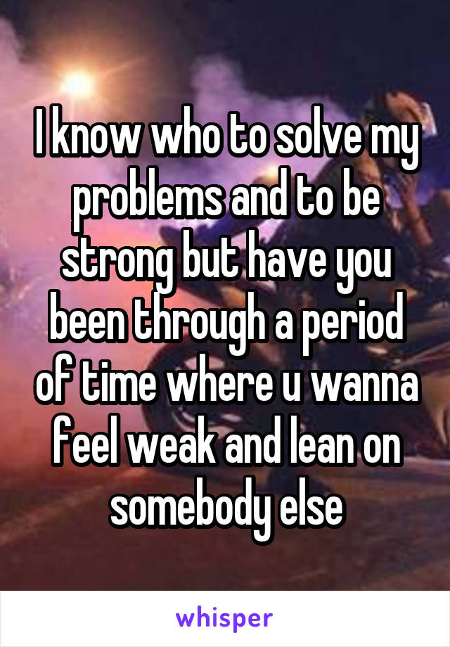 I know who to solve my problems and to be strong but have you been through a period of time where u wanna feel weak and lean on somebody else