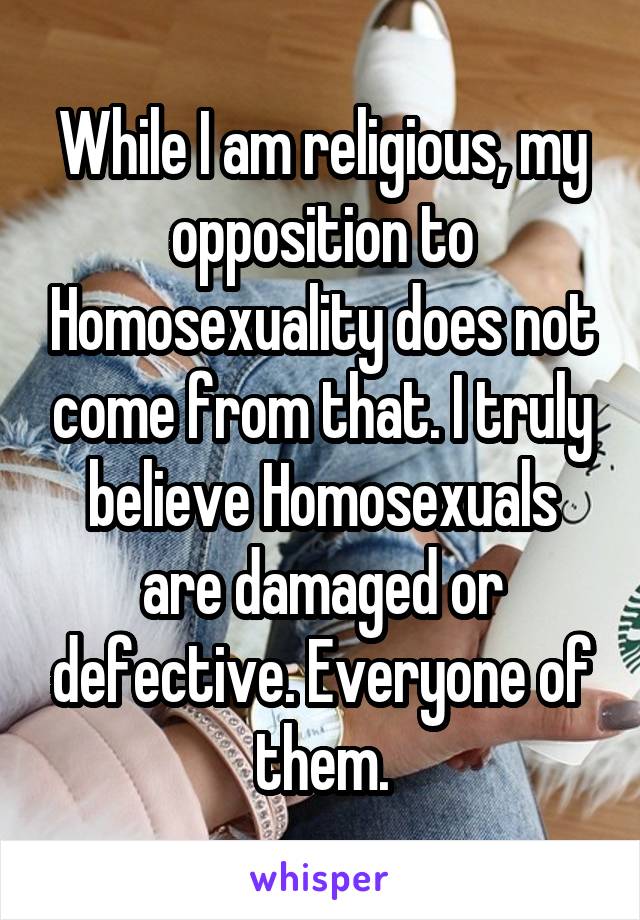 While I am religious, my opposition to Homosexuality does not come from that. I truly believe Homosexuals are damaged or defective. Everyone of them.