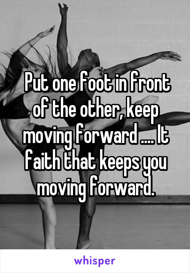  Put one foot in front of the other, keep moving forward .... It faith that keeps you moving forward.