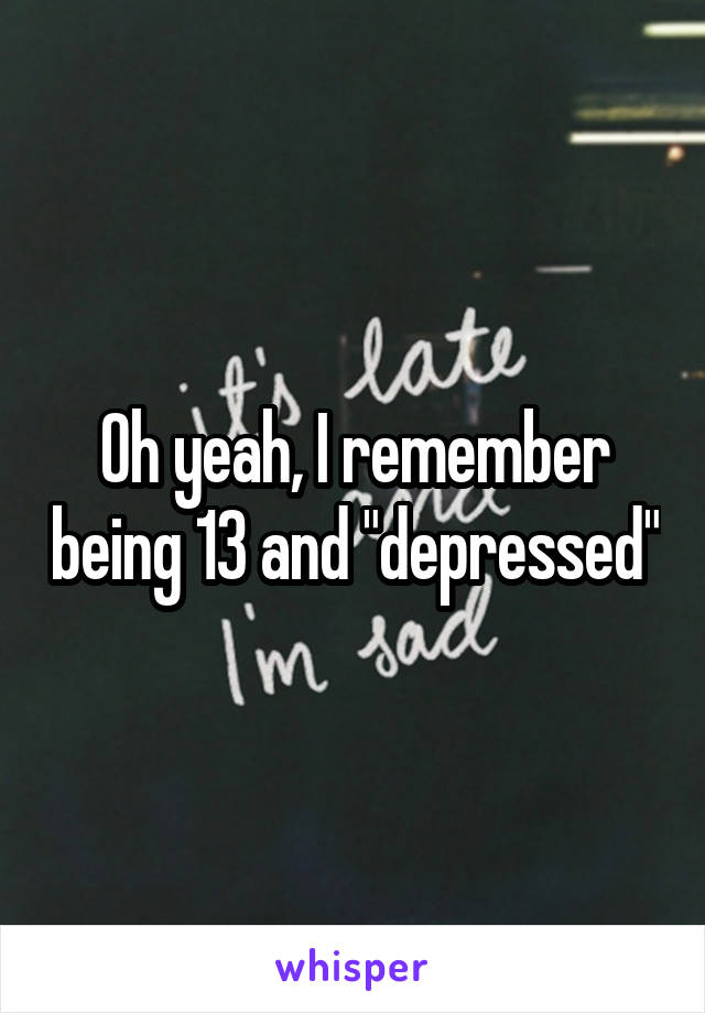 Oh yeah, I remember being 13 and "depressed"