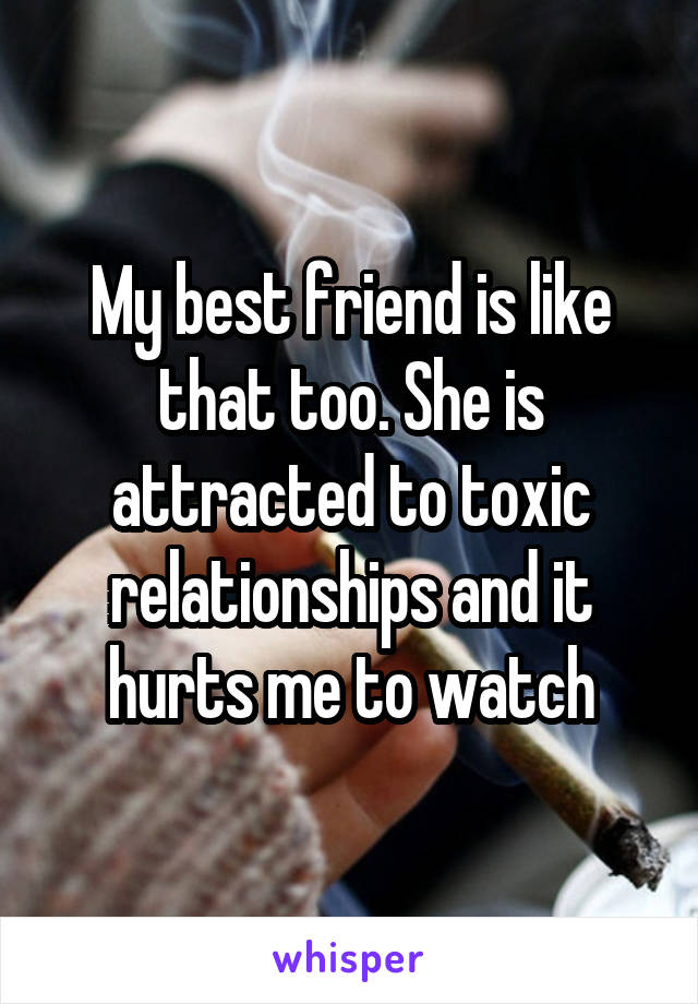 My best friend is like that too. She is attracted to toxic relationships and it hurts me to watch