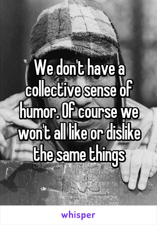 We don't have a collective sense of humor. Of course we won't all like or dislike the same things