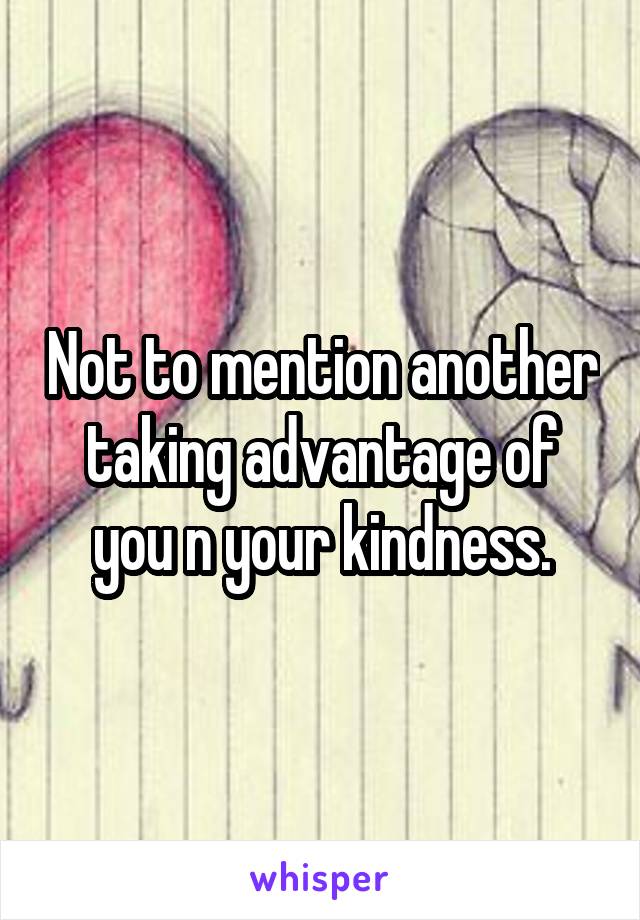 Not to mention another taking advantage of you n your kindness.