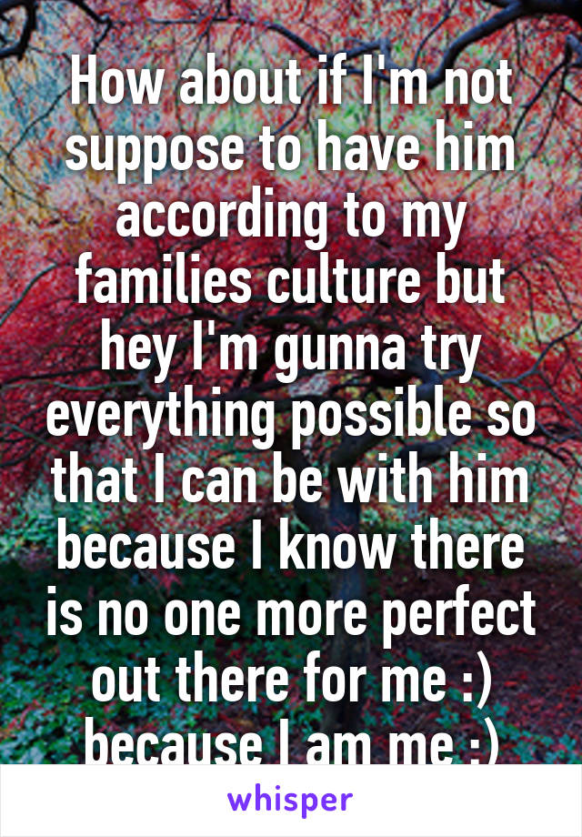 How about if I'm not suppose to have him according to my families culture but hey I'm gunna try everything possible so that I can be with him because I know there is no one more perfect out there for me :) because I am me :)