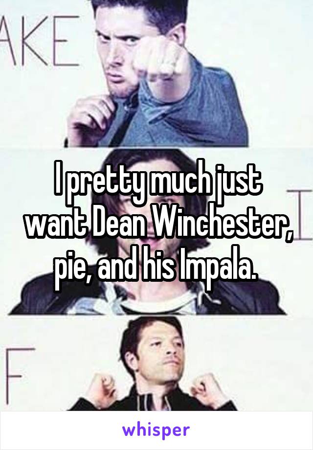 I pretty much just want Dean Winchester, pie, and his Impala. 