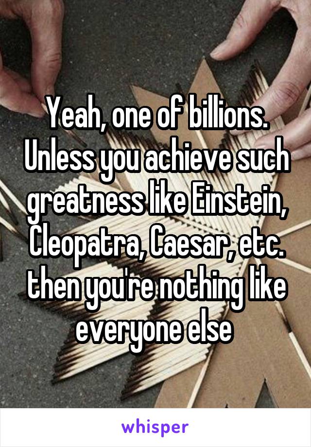 Yeah, one of billions. Unless you achieve such greatness like Einstein, Cleopatra, Caesar, etc. then you're nothing like everyone else 
