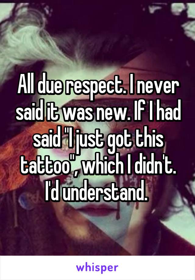 All due respect. I never said it was new. If I had said "I just got this tattoo", which I didn't. I'd understand. 