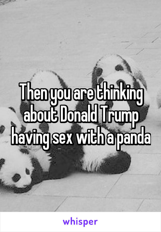 Then you are thinking about Donald Trump having sex with a panda