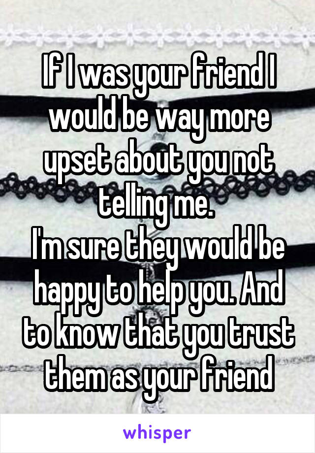 If I was your friend I would be way more upset about you not telling me. 
I'm sure they would be happy to help you. And to know that you trust them as your friend