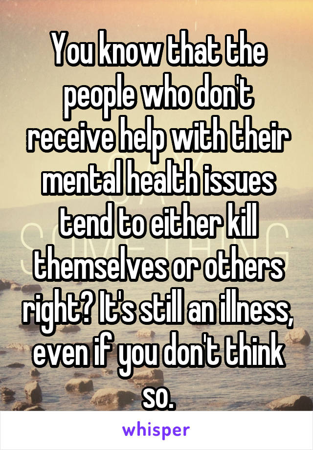 You know that the people who don't receive help with their mental health issues tend to either kill themselves or others right? It's still an illness, even if you don't think so.
