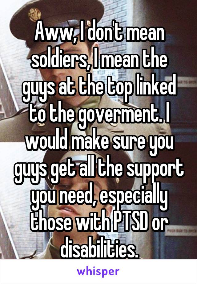 Aww, I don't mean soldiers, I mean the guys at the top linked to the goverment. I would make sure you guys get all the support you need, especially those with PTSD or disabilities.