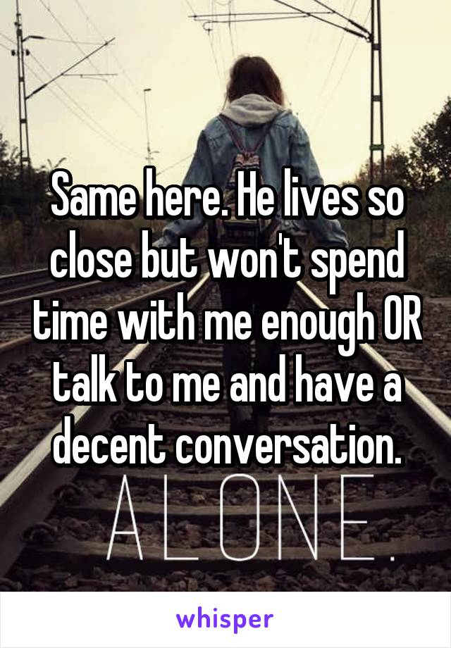 Same here. He lives so close but won't spend time with me enough OR talk to me and have a decent conversation.
