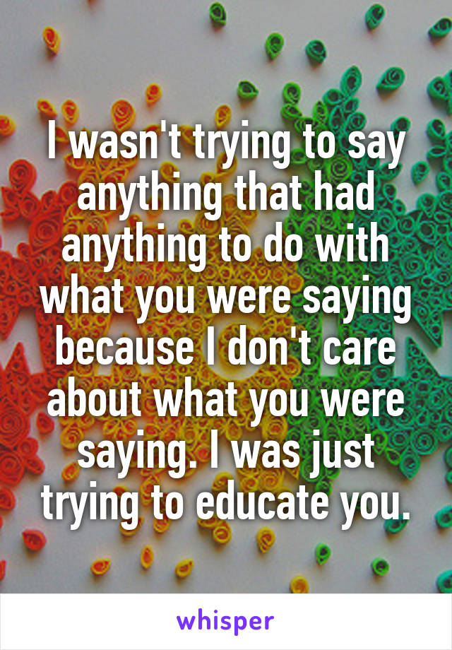 I wasn't trying to say anything that had anything to do with what you were saying because I don't care about what you were saying. I was just trying to educate you.