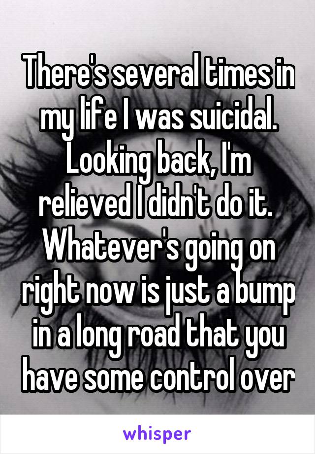 There's several times in my life I was suicidal. Looking back, I'm relieved I didn't do it. 
Whatever's going on right now is just a bump in a long road that you have some control over