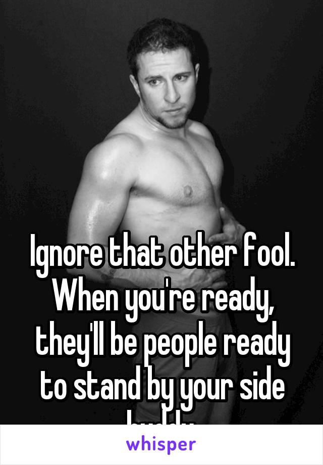 




Ignore that other fool.
When you're ready, they'll be people ready to stand by your side buddy.