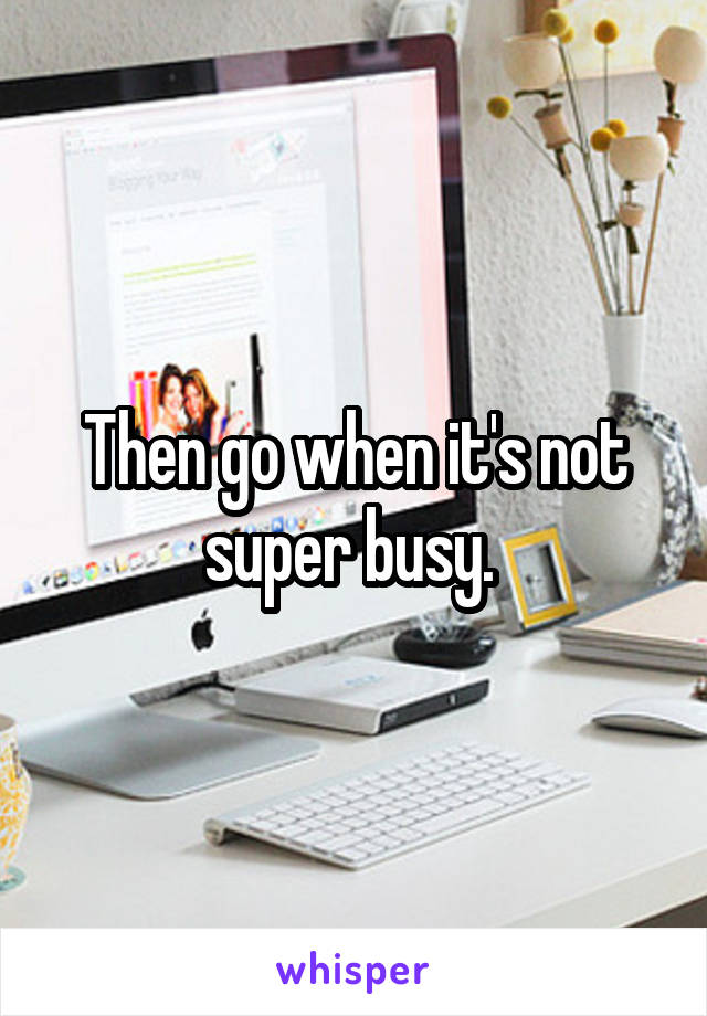 Then go when it's not super busy. 