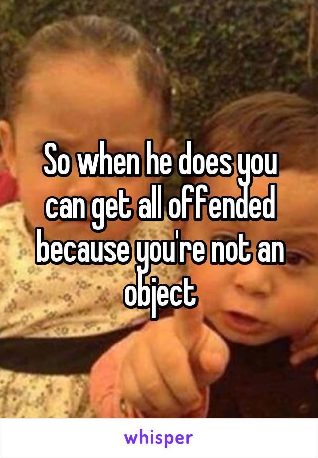 So when he does you can get all offended because you're not an object