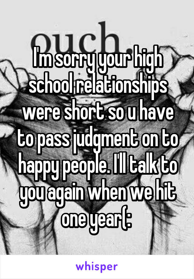 I'm sorry your high school relationships were short so u have to pass judgment on to happy people. I'll talk to you again when we hit one year(: 